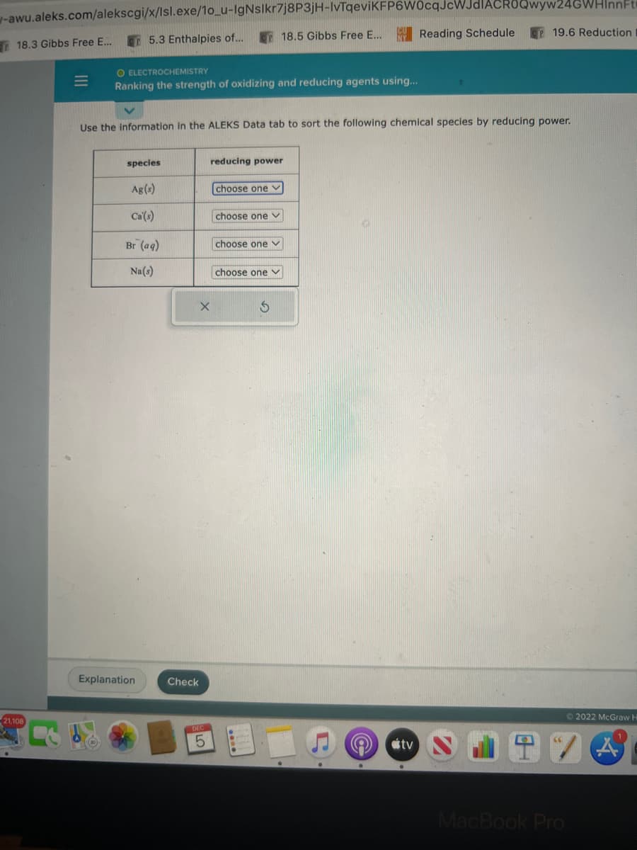 -awu.aleks.com/alekscgi/x/Isl.exe/1o_u-IgNslkr7j8P3jH-IvTqeviKFP6W0cqJcWJdIACROQwyw24GWHinnFt
5.3 Enthalpies of... 18.5 Gibbs Free E...
18.3 Gibbs Free E...
21,108
M
O ELECTROCHEMISTRY
Ranking the strength of oxidizing and reducing agents using...
species
Use the information in the ALEKS Data tab to sort the following chemical species by reducing power.
Ag(s)
Ca'(s)
Br (aq)
Na(s)
Explanation
X
Check
reducing power
DEC
5
choose one
choose one
choose one ✓
choose one
S
Reading Schedule
tv
CP 19.6 Reduction
Ⓒ2022 McGraw H
(A)
MacBook Pro