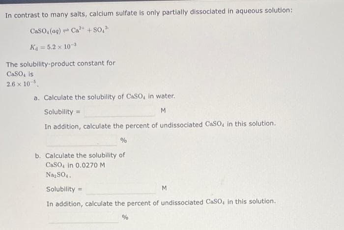 In contrast to many salts, calcium sulfate is only partially dissociated in aqueous solution:
CaSO4 (ag) Ca²+ + $0,²
K₁=5.2 x 10-3
The solubility-product constant for
CaSO, is
2.6 x 10-5
a. Calculate the solubility of CaSO, in water.
Solubility
M
In addition, calculate the percent of undissociated CaSO, in this solution.
=
%
b. Calculate the solubility of
CaSO, in 0.0270 M
Na₂SO4.
Solubility:
In addition, calculate the percent of undissociated CaSO, in this solution.
=
%
M