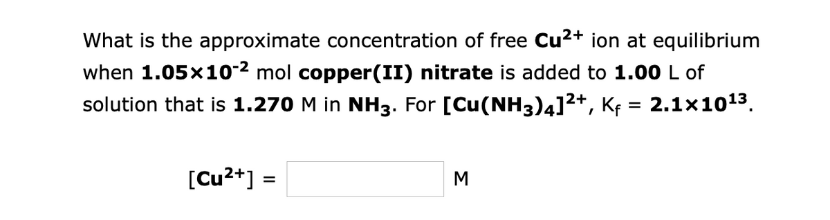 What is the approximate concentration of free Cu²+ ion at equilibrium
when 1.05x10-² mol copper(II) nitrate is added to 1.00 L of
solution that is 1.270 M in NH3. For [Cu(NH3)4]²+, Kƒ = 2.1×10¹³.
[Cu²+] =
M
