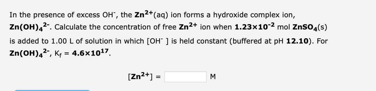 In the presence of excess OH, the Zn²+(aq) ion forms a hydroxide complex ion,
2-
Zn(OH)4²-. Calculate the concentration of free Zn²+ ion when 1.23×10-² mol ZnSO4(s)
is added to 1.00 L of solution in which [OH-] is held constant (buffered at pH 12.10). For
2-
Zn(OH)4²¯, Kf = 4.6×10¹7.
[Zn²+] =
M
