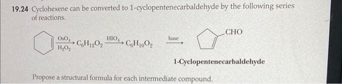 19.24 Cyclohexene can be converted to 1-cyclopentenecarbaldehyde by the following series
of reactions.
O
Os04
H₂O₂
C6H12O₂
HIO, CH1002
base
CHO
1-Cyclopentenecarbaldehyde
Propose a structural formula for each intermediate compound.