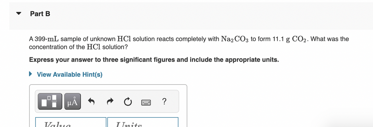 Part B
A 399-mL sample of unknown HCl solution reacts completely with Na2CO3 to form 11.1 g CO₂. What was the
concentration of the HCl solution?
Express your answer to three significant figures and include the appropriate units.
► View Available Hint(s)
µA
Value
Inits
?