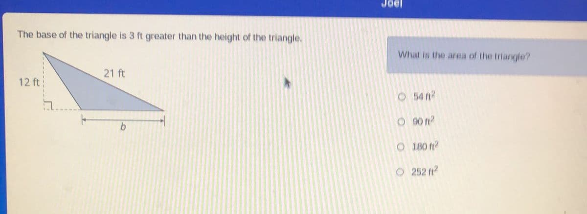 The base of the triangle is 3 ft greater than the height of the triangle.
12 ft
21 ft
b
What is the area of the triangle?
O
O
54 ft²
90 ft²
O
180 ft²
O 252 ft²