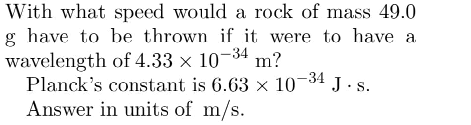 With what speed would a rock of mass 49.0
g have to be thrown if it were to have a
wavelength of 4.33 × 10¬34 m?
Planck's constant is 6.63 × 10¬34 J . s.
Answer in units of m/s.
