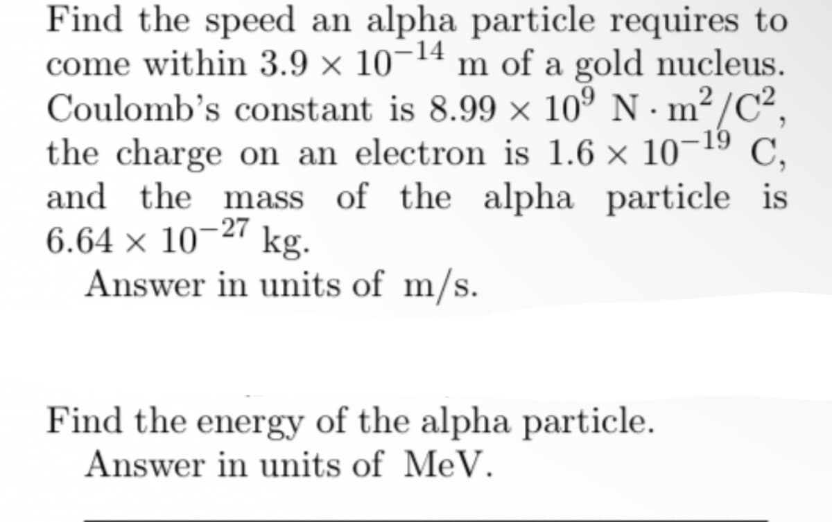 Find the speed an alpha particle requires to
come within 3.9 × 10¬1ª m of a gold nucleus.
Coulomb's constant is 8.99 × 10º N · m² /C²,
the charge on an electron is 1.6 × 10-19
and the mass of the alpha particle is
6.64 × 10–27 kg.
Answer in units of m/s.
C,
Find the energy of the alpha particle.
Answer in units of MeV.
