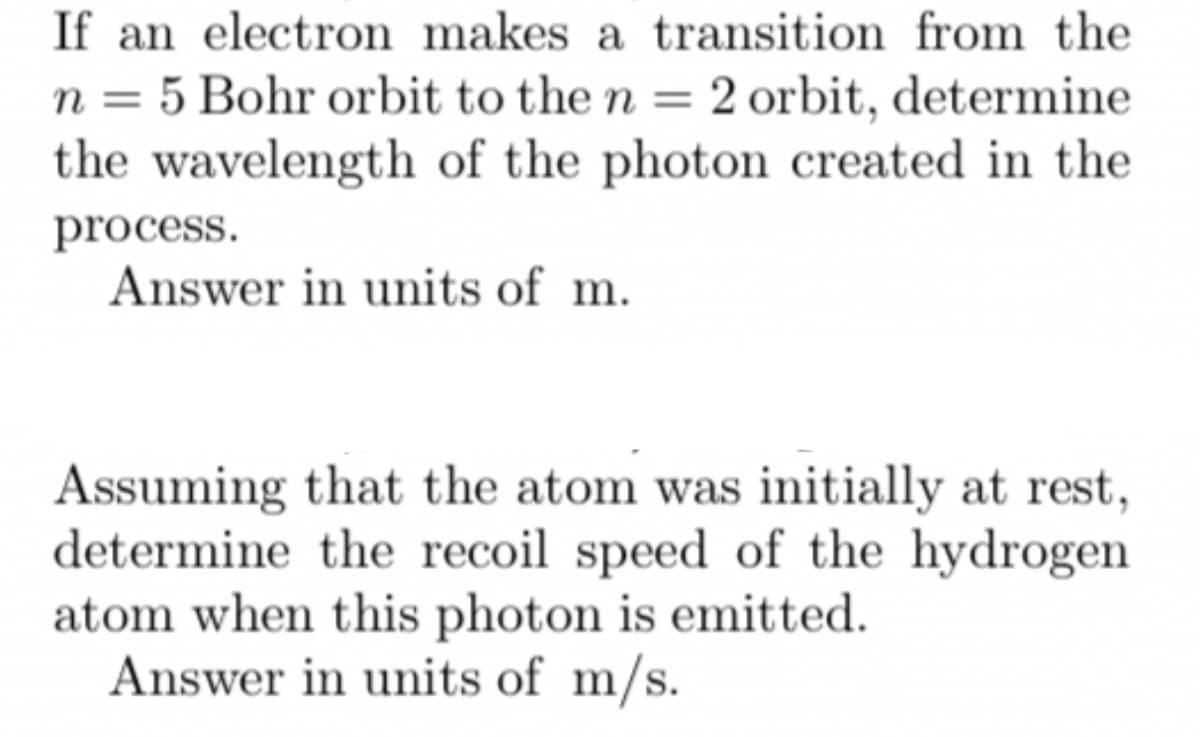 If an electron makes a transition from the
n = 5 Bohr orbit to the n = 2 orbit, determine
the wavelength of the photon created in the
process.
Answer in units of m.
Assuming that the atom was initially at rest,
determine the recoil speed of the hydrogen
atom when this photon is emitted.
Answer in units of m/s.
