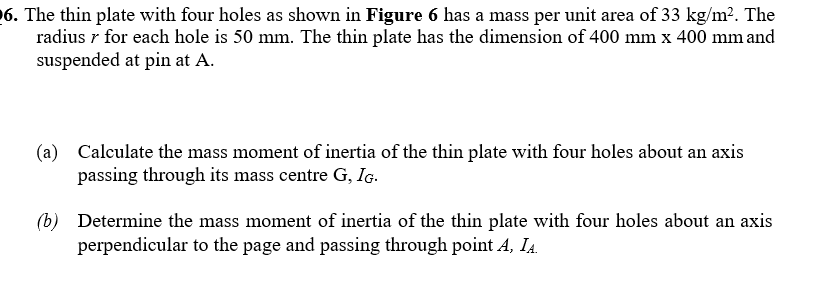 6. The thin plate with four holes as shown in Figure 6 has a mass per unit area of 33 kg/m?. The
radius r for each hole is 50 mm. The thin plate has the dimension of 400 mm x 400 mm and
suspended at pin at A.
(a) Calculate the mass moment of inertia of the thin plate with four holes about an axis
passing through its mass centre G, Ig.
(b) Determine the mass moment of inertia of the thin plate with four holes about an axis
perpendicular to the page and passing through point A, IA.
