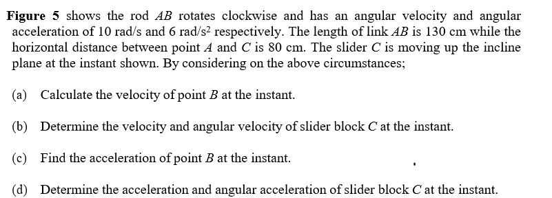 Figure 5 shows the rod AB rotates clockwise and has an angular velocity and angular
acceleration of 10 rad/s and 6 rad/s? respectively. The length of link AB is 130 cm while the
horizontal distance between point A and C is 80 cm. The slider C is moving up the incline
plane at the instant shown. By considering on the above circumstances;
(a) Calculate the velocity of point B at the instant.
(b) Determine the velocity and angular velocity of slider block C at the instant.
(c) Find the acceleration of point B at the instant.
(d) Determine the acceleration and angular acceleration of slider block C at the instant.
