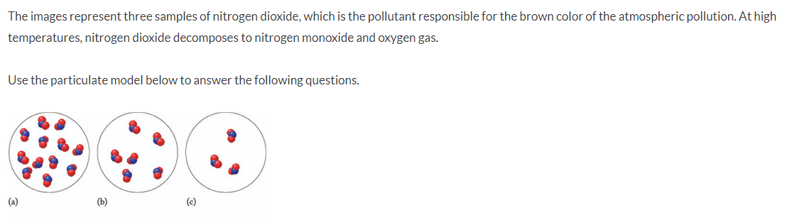 The images represent three samples of nitrogen dioxide, which is the pollutant responsible for the brown color of the atmospheric pollution. At high
temperatures, nitrogen dioxide decomposes to nitrogen monoxide and oxygen gas.
Use the particulate model below to answer the following questions.
(a)
(b)
(c)