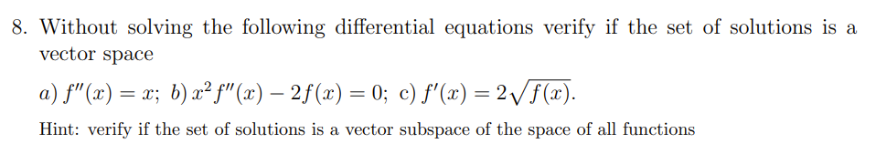 8. Without solving the following differential equations verify if the set of solutions is a
vector space
a) f"(x) = x; b) x² f" (x) – 2f(x) = 0; c) f'(x) = 2/F(x).
Hint: verify if the set of solutions is a vector subspace of the space of all functions
