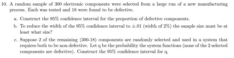 10. A random sample of 300 electronic components were selected from a large run of a new manufacturing
process. Each was tested and 18 were found to be defective.
a. Construct the 95% confidence interval for the proportion of defective components.
b. To reduce the width of the 95% confidence interval to ±.01 (width of 2%) the sample size must be at
least what size?
c. Suppose 2 of the remaining (300-18) components are randomly selected and used in a system that
requires both to be non-defective. Let q be the probability the system functions (none of the 2 selected
components are defective). Construct the 95% confidence interval for q.