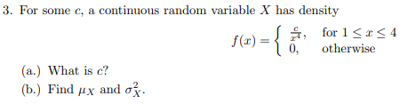 3. For some c, a continuous random variable X has density
(a.) What is c?
(b.) Find ux and o.
f(x) = { £, for1≤2≤4
0,
otherwise
