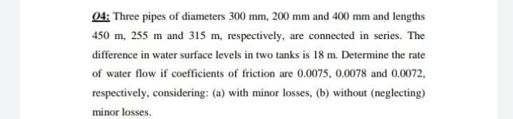 04: Three pipes of diameters 300 mm, 200 mm and 400 mm and lengths
450 m, 255 m and 315 m, respectively, are connected in series. The
difference in water surface levels in two tanks is 18 m. Determine the rate
of water flow if coefficients of friction are 0.0075, 0.0078 and 0.0072,
respectively, considering: (a) with minor losses, (b) without (neglecting)
minor losses.
