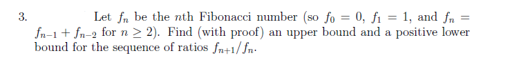 =
3.
Let fn be the nth Fibonacci number (so fo = 0, f₁ = 1, and fn
fn-1 + fn-2 for n ≥ 2). Find (with proof) an upper bound and a positive lower
bound for the sequence of ratios fn+1/fn.