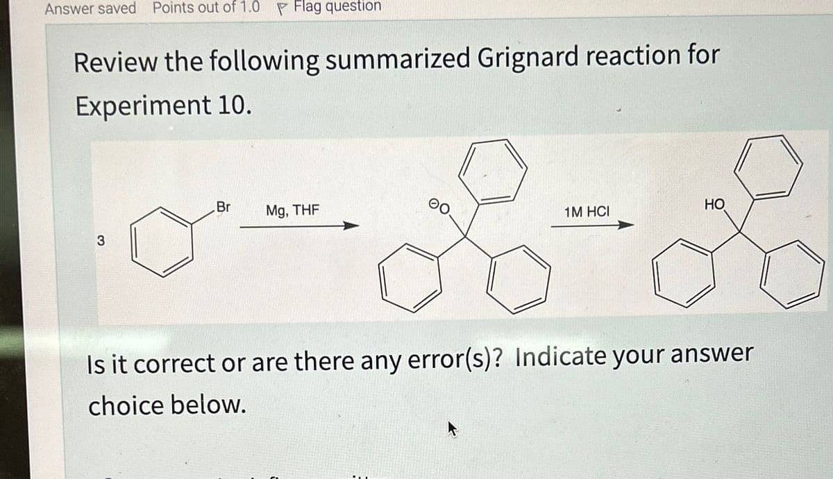 Answer saved Points out of 1.0 Flag question
Review the following summarized Grignard reaction for
Experiment 10.
3
Br
Mg, THF
00
HO
1M HCI
Is it correct or are there any error(s)? Indicate your answer
choice below.