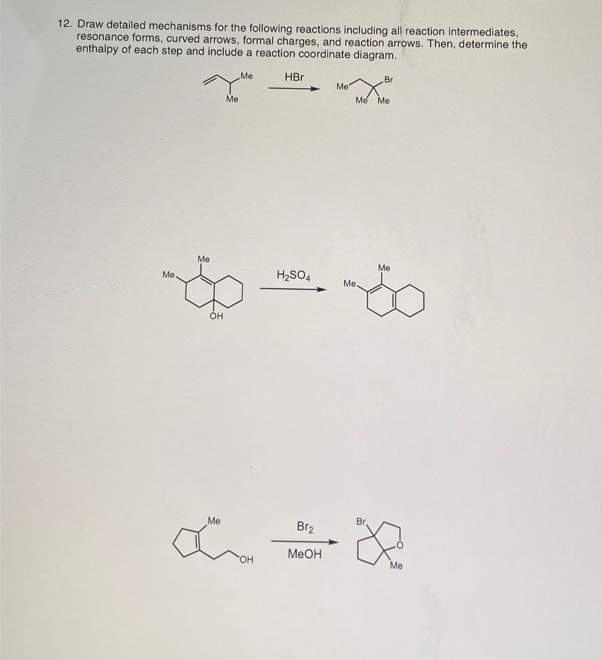 12. Draw detailed mechanisms for the following reactions including all reaction intermediates,
resonance forms, curved arrows, formal charges, and reaction arrows. Then, determine the
enthalpy of each step and include a reaction coordinate diagram.
Me
Me
Me
HBr
Br
Me
Me Me
Me
Me
H2SO4
Me.
OH
Me
Br2
Br
α ∞
OH
MeOH
Me