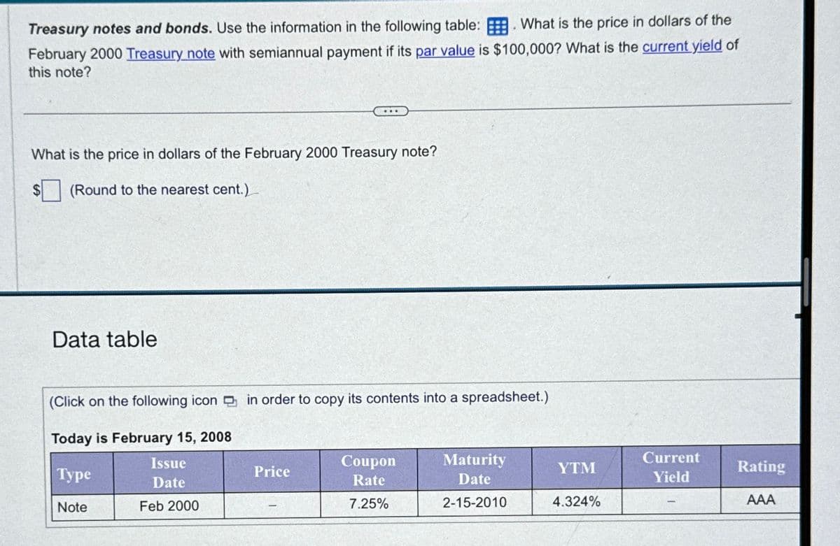 .
Treasury notes and bonds. Use the information in the following table: What is the price in dollars of the
February 2000 Treasury note with semiannual payment if its par value is $100,000? What is the current yield of
this note?
What is the price in dollars of the February 2000 Treasury note?
(Round to the nearest cent.)
Data table
(Click on the following icon in order to copy its contents into a spreadsheet.)
Today is February 15, 2008
Type
Issue
Date
Price
Note
Feb 2000
Coupon
Rate
7.25%
Maturity
Date
2-15-2010
YTM
Current
Yield
Rating
4.324%
AAA