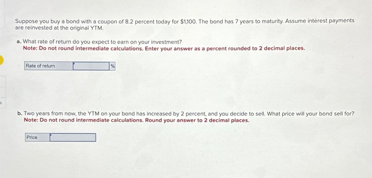 Suppose you buy a bond with a coupon of 8.2 percent today for $1,100. The bond has 7 years to maturity. Assume interest payments
are reinvested at the original YTM.
a. What rate of return do you expect to earn on your investment?
Note: Do not round intermediate calculations. Enter your answer as a percent rounded to 2 decimal places.
Rate of return
%
b. Two years from now, the YTM on your bond has increased by 2 percent, and you decide to sell. What price will your bond sell for?
Note: Do not round intermediate calculations. Round your answer to 2 decimal places.
Price
