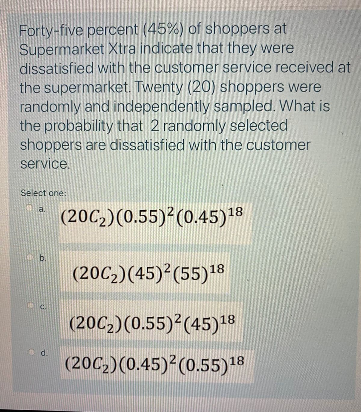 Forty-five percent (45%) of shoppers at
Supermarket Xtra indicate that they were
dissatisfied with the customer service received at
the supermarket. Twenty (20) shoppers were
randomly and independently sampled. What is
the probability that 2 randomly selected
shoppers are dissatisfied with the customer
service.
Select one:
O a.
(20C2)(0.55)²(0.45)18
(20C2)(45)²(55)18
C.
(20C2)(0.55)²(45)18
d.
(20C2)(0.45)²(0.55)18
