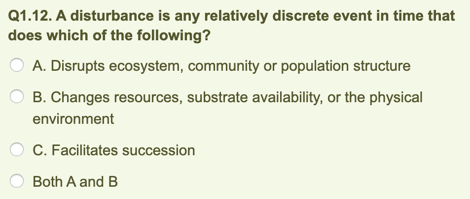 Q1.12. A disturbance is any relatively discrete event in time that
does which of the following?
A. Disrupts ecosystem, community or population structure
B. Changes resources, substrate availability, or the physical
environment
C. Facilitates succession
Both A and B