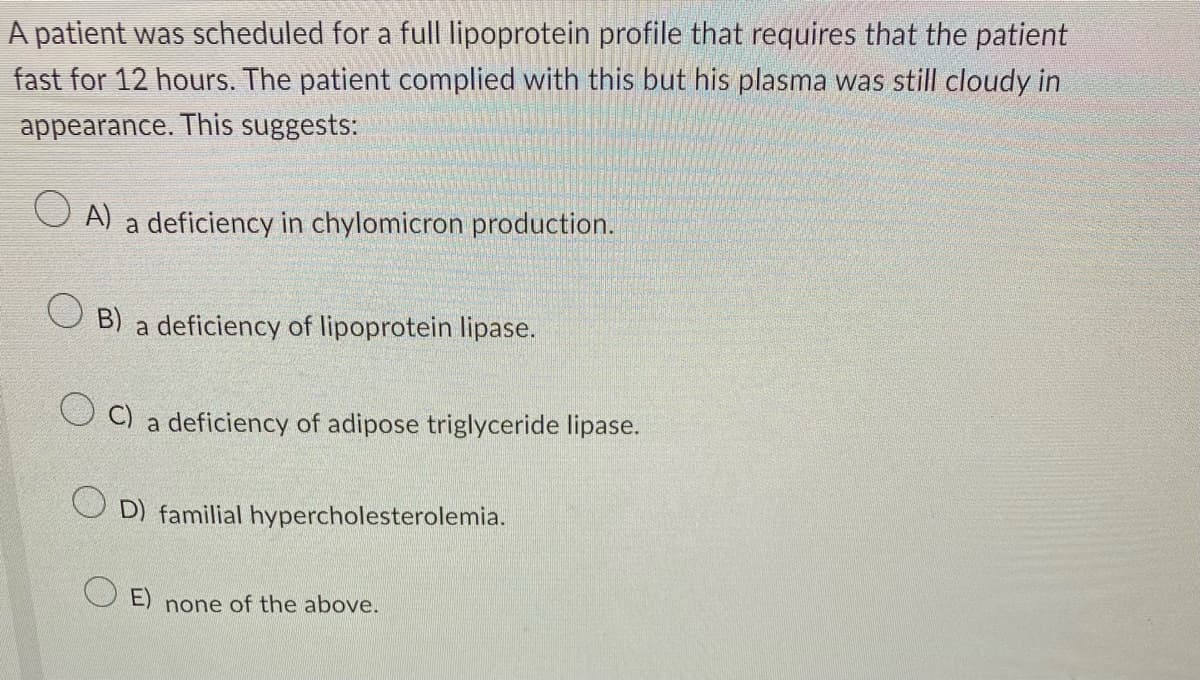 A patient was scheduled for a full lipoprotein profile that requires that the patient
fast for 12 hours. The patient complied with this but his plasma was still cloudy in
appearance. This suggests:
A) a deficiency in chylomicron production.
B) a deficiency of lipoprotein lipase.
C) a deficiency of adipose triglyceride lipase.
OD) familial hypercholesterolemia.
OE) none of the above.