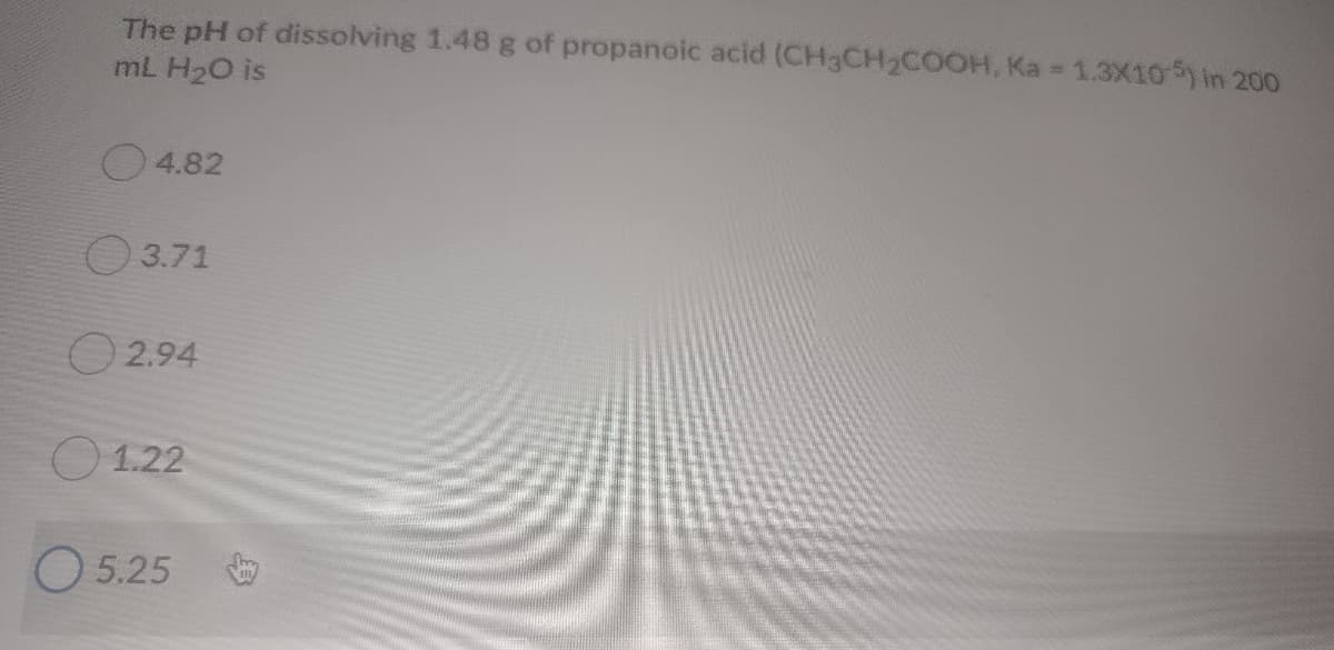 The pH of dissolving 1.48 g of propanoic acid (CH3CH2COOH, Ka 1.3X105) in 200
mL H20 is
4.82
O3.71
O 2.94
O 1.22
O 5.25

