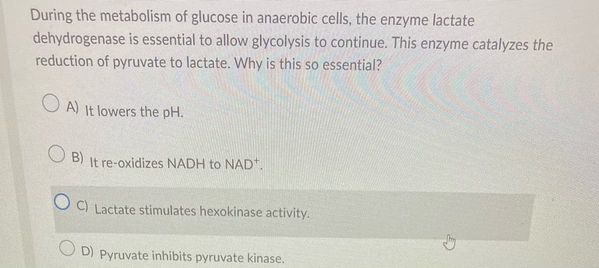 During the metabolism of glucose in anaerobic cells, the enzyme lactate
dehydrogenase is essential to allow glycolysis to continue. This enzyme catalyzes the
reduction of pyruvate to lactate. Why is this so essential?
OA) It lowers the pH.
B) It re-oxidizes NADH to NAD+.
C) Lactate stimulates hexokinase activity.
D) Pyruvate inhibits pyruvate kinase.