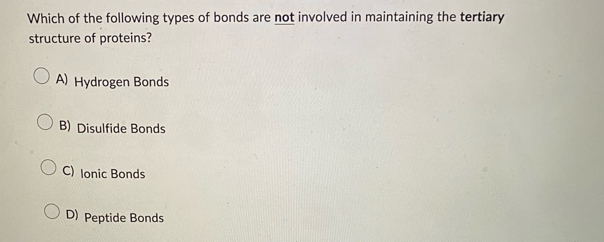 Which of the following types of bonds are not involved in maintaining the tertiary
structure of proteins?
A) Hydrogen Bonds
B) Disulfide Bonds
C) Ionic Bonds
D) Peptide Bonds