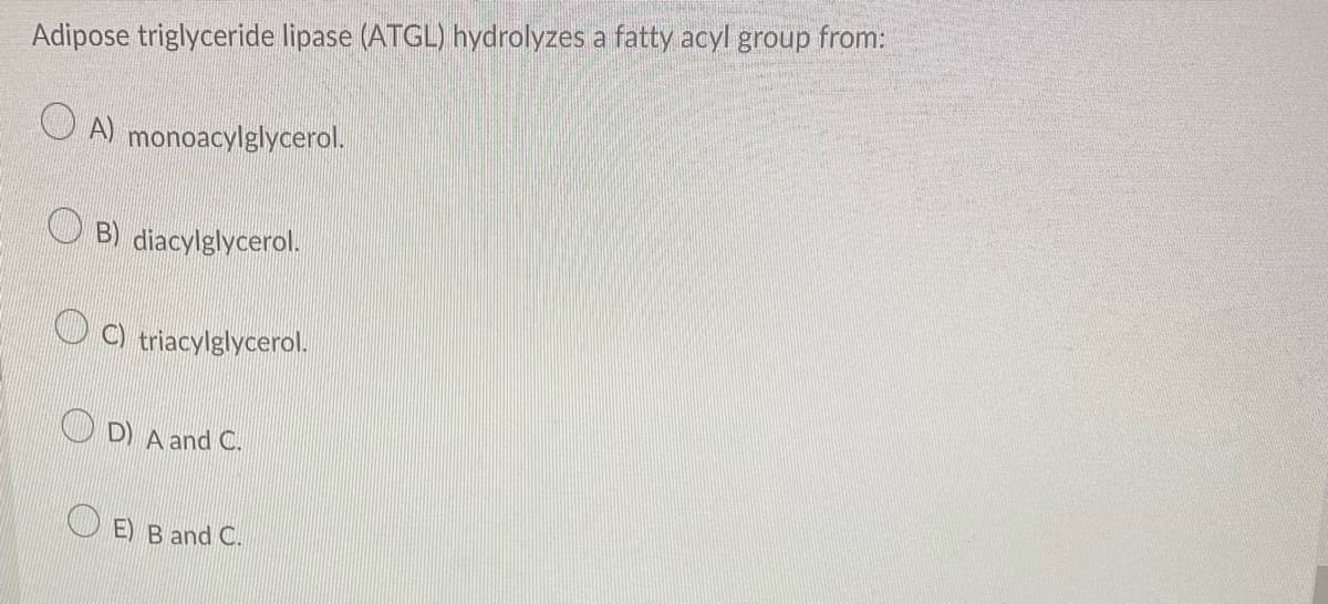 Adipose triglyceride lipase (ATGL) hydrolyzes a fatty acyl group from:
A) monoacylglycerol.
B) diacylglycerol.
C) triacylglycerol.
D) A and C.
E) B and C.