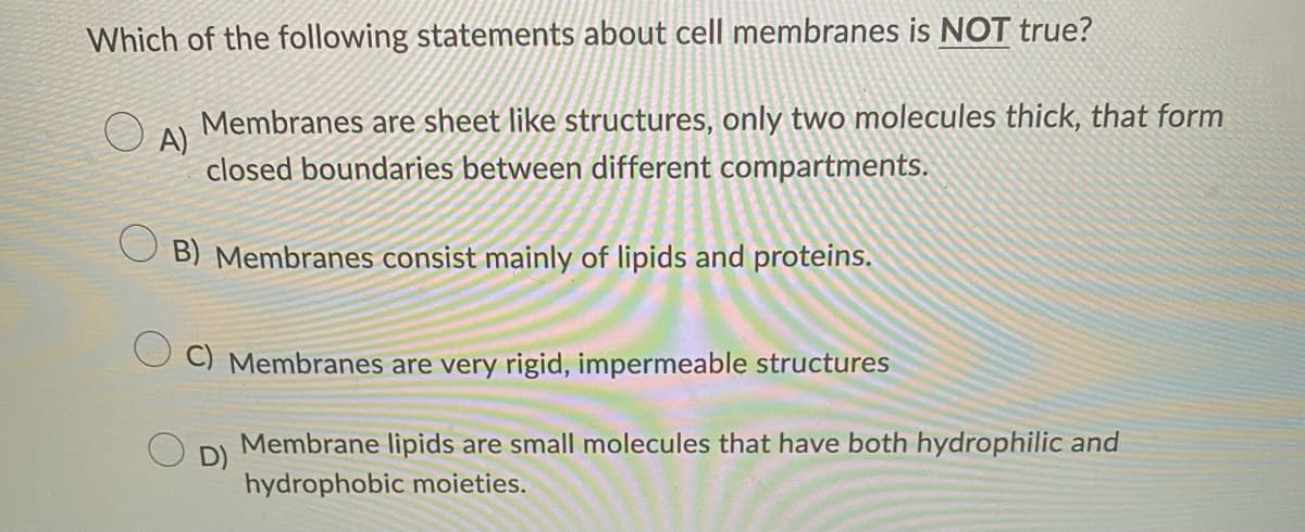 Which of the following statements about cell membranes is NOT true?
A)
Membranes are sheet like structures, only two molecules thick, that form
closed boundaries between different compartments.
B) Membranes consist mainly of lipids and proteins.
C) Membranes are very rigid, impermeable structures
Membrane lipids are small molecules that have both hydrophilic and
hydrophobic moieties.
D)