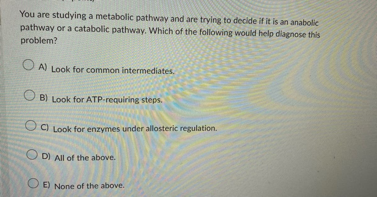 You are studying a metabolic pathway and are trying to decide if it is an anabolic
pathway or a catabolic pathway. Which of the following would help diagnose this
problem?
A) Look for common intermediates.
B) Look for ATP-requiring steps.
C) Look for enzymes under allosteric regulation.
OD) All of the above.
OE) None of the above.