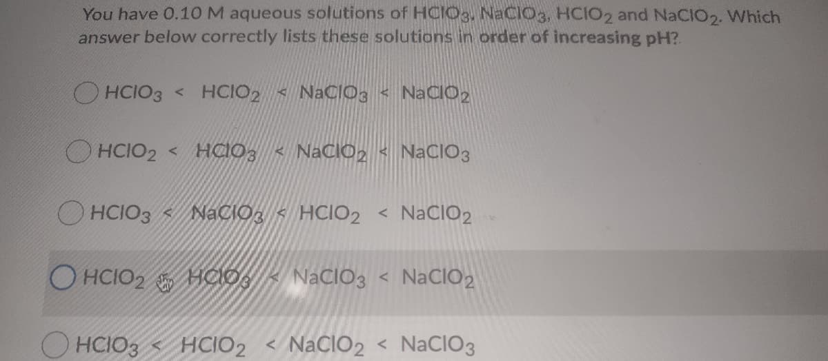 You have 0.1OM aqueous solutions of HCIO3, NaCIO3, HCIO2 and NaCIO2. Which
answer below correctly lists these solutions in order of increasing pH?.
O HCIO3 < HCIO2 < NaClOg < NaCIO2
O HCIO2 < HCIO3 < NaCI02 < NaCIO3
O HCIO3 < NaCIO, < HCIO2 < NACIO2
O HCIO2 HClO,
NACIO3 < NaCIO2
HCIO3 < HCIO2 < NaCIO2 < NaCIO3
