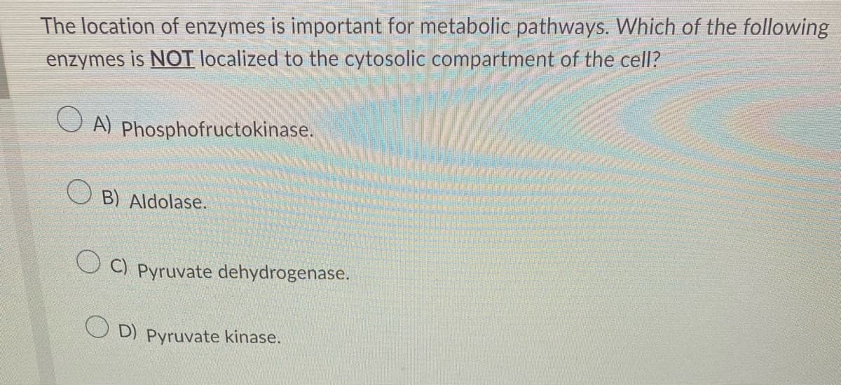 The location of enzymes is important for metabolic pathways. Which of the following
enzymes is NOT localized to the cytosolic compartment of the cell?
A) Phosphofructokinase.
B) Aldolase.
OC) Pyruvate dehydrogenase.
OD) Pyruvate kinase.