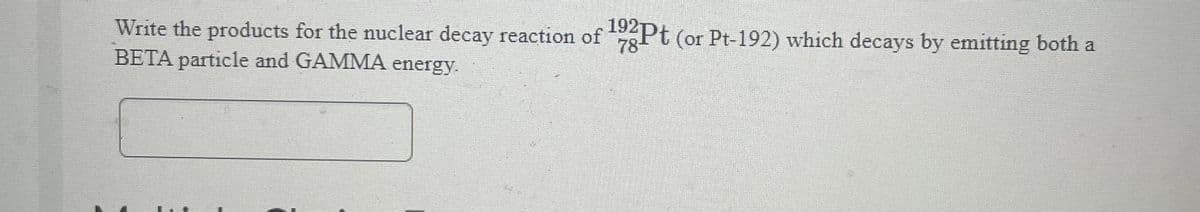 Write the products for the nuclear decay reaction of 192Pt (or Pt-192) which decays by emitting both a
78-
BETA particle and GAMMA energy.