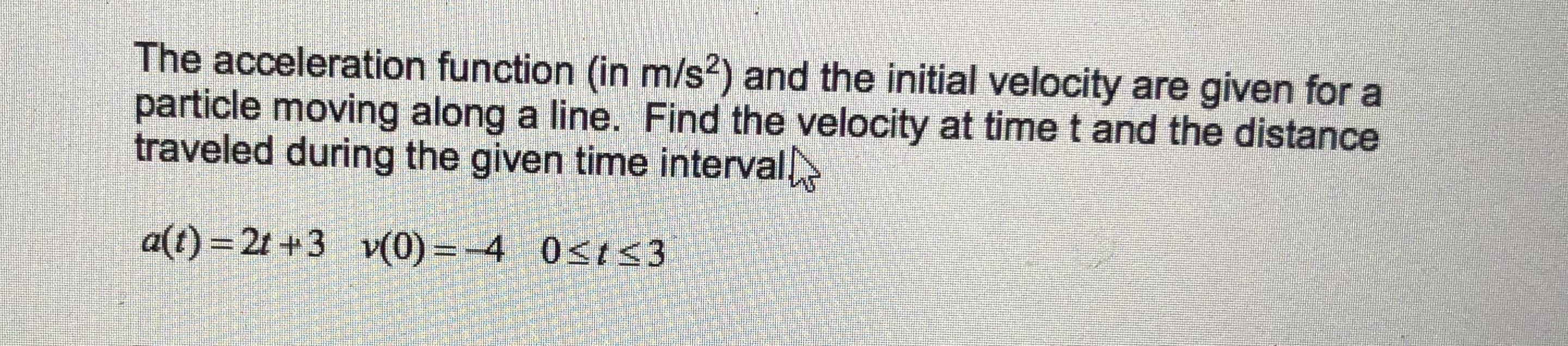 The acceleration function (in m/s?) and the initial velocity are given for a
particle moving along a line. Find the velocity at time t and the distance
traveled during the given time interval
a(t) = 2t +3 v(0) =-4 0sts3

