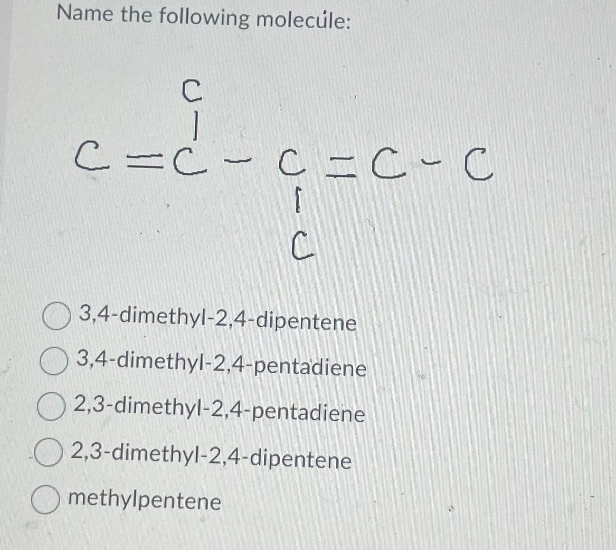 Name the following molecule:
C
c=d-
C = C - C = C-C
G=C-C
C
3,4-dimethyl-2,4-dipentene
3,4-dimethyl-2,4-pentadiene
2,3-dimethyl-2,4-pentadiene
2,3-dimethyl-2,4-dipentene
Omethylpentene
TEA
M