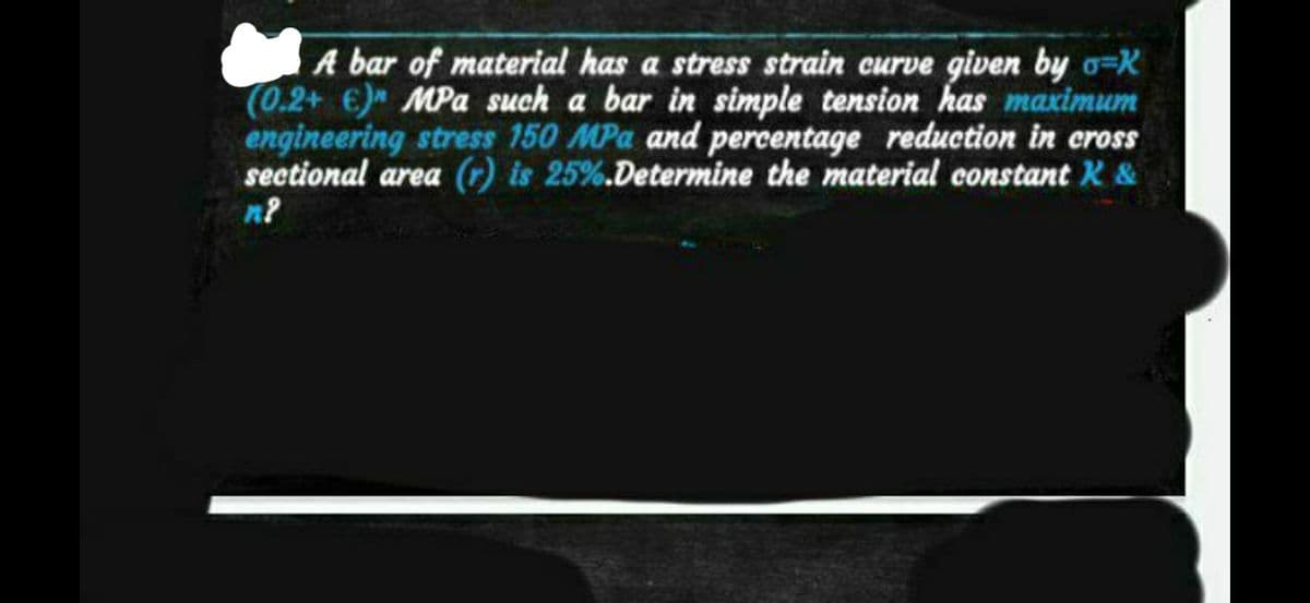 A bar of material has a stress strain curve given by o-K
(0.2+ €) MPa such a bar in simple tension has maximum
engineering stress 150 MPa and percentage reduction in cross
sectional area (r) is 25%. Determine the material constant K &
n?