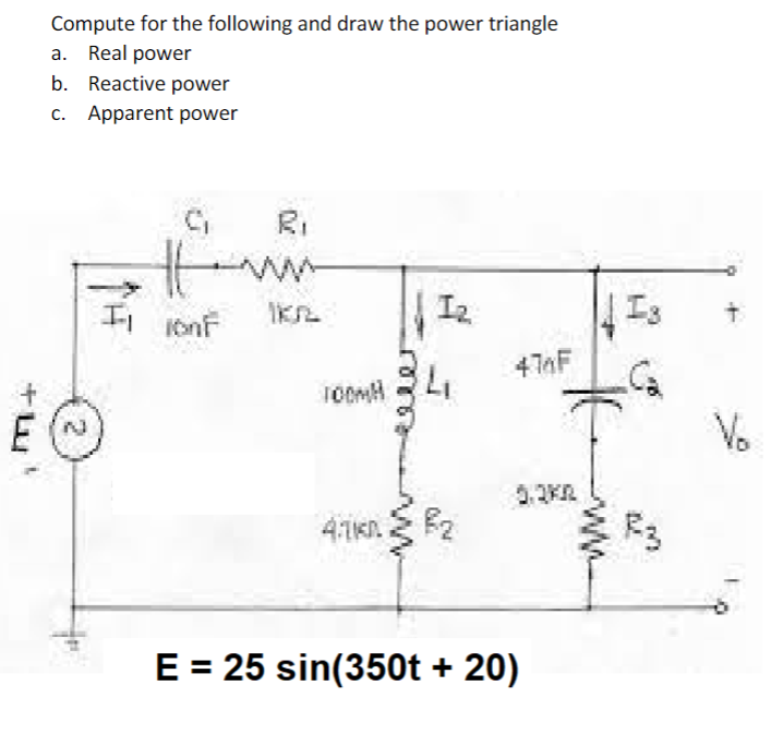 Compute for the following and draw the power triangle
a. Real power
b. Reactive power
c. Apparent power
II 10nF
1₂
E (~
IKR
474F
TOOMM
4.1k0
F2
E = 25 sin(350t +20)
Is
-C₂
F3