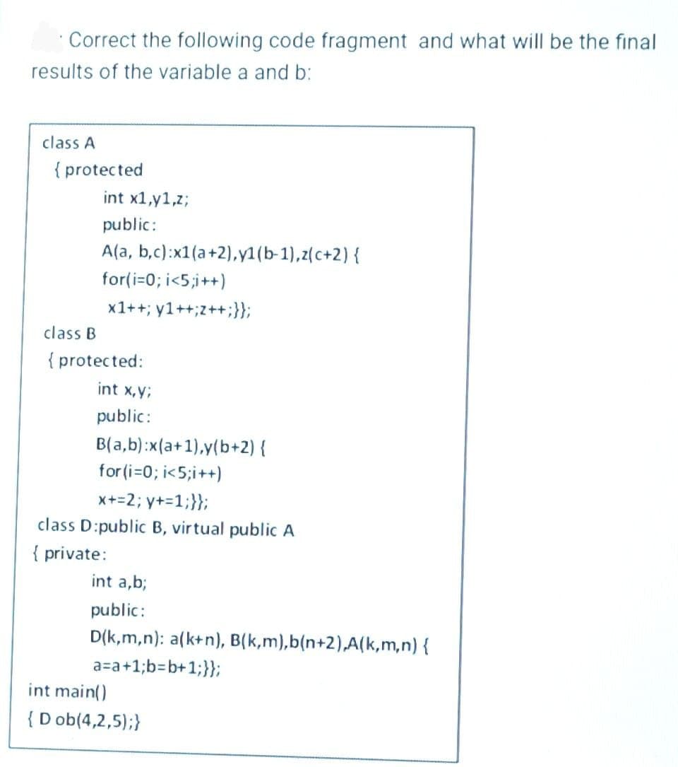 Correct the following code fragment and what will be the final
results of the variable a and b:
class A
{ protected
int x1,y1,z;
public:
A(a, b,c):x1(a+2),y1 (b-1),z(c+2) {
for(i=0; i<5;i++)
x1++; y1++;z++;}};
class B
{protected:
int x,y;
public:
B(a,b):x(a+1),y(b+2) {
for(i=0; i<5;i++)
x+=2; y+=1;}};
class D:public B, virtual public A
{ private:
int a,b;
public:
D(k,m,n): a(k+n), B(k,m),b(n+2),A(k,m,n) {
a=a+1;b=b+1;}};
int main()
{D ob(4,2,5);}