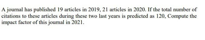 A journal has published 19 articles in 2019, 21 articles in 2020. If the total number of
citations to these articles during these two last years is predicted as 120, Compute the
impact factor of this journal in 2021.