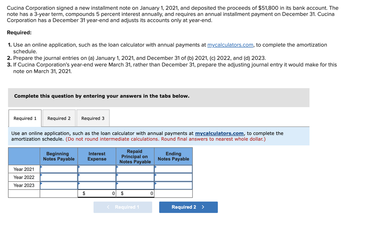 Cucina Corporation signed a new installment note on January 1, 2021, and deposited the proceeds of $51,800 in its bank account. The
note has a 3-year term, compounds 5 percent interest annually, and requires an annual installment payment on December 31. Cucina
Corporation has a December 31 year-end and adjusts its accounts only at year-end.
Required:
1. Use an online application, such as the loan calculator with annual payments at mycalculators.com, to complete the amortization
schedule.
2. Prepare the journal entries on (a) January 1, 2021, and December 31 of (b) 2021, (c) 2022, and (d) 2023.
3. If Cucina Corporation's year-end were March 31, rather than December 31, prepare the adjusting journal entry it would make for this
note on March 31, 2021.
Complete this question by entering your answers in the tabs below.
Required 1
Required 2
Required 3
Use an online application, such as the loan calculator with annual payments at mycalculators.com, to complete the
amortization schedule. (Do not round intermediate calculations. Round final answers to nearest whole dollar.)
Beginning
Notes Payable
Repaid
Principal on
Notes Payable
Interest
Ending
Notes Payable
Expense
Year 2021
Year 2022
Year 2023
$
$
< Required 1
Required 2 >

