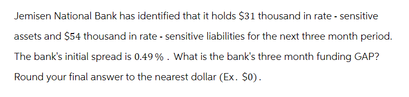 Jemisen National Bank has identified that it holds $31 thousand in rate - sensitive
assets and $54 thousand in rate - sensitive liabilities for the next three month period.
The bank's initial spread is 0.49% . What is the bank's three month funding GAP?
Round your final answer to the nearest dollar (Ex. $0).