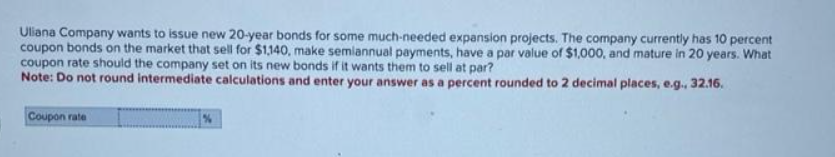 Uliana Company wants to issue new 20-year bonds for some much-needed expansion projects. The company currently has 10 percent
coupon bonds on the market that sell for $1,140, make semiannual payments, have a par value of $1,000, and mature in 20 years. What
coupon rate should the company set on its new bonds if it wants them to sell at par?
Note: Do not round intermediate calculations and enter your answer as a percent rounded to 2 decimal places, e.g., 32.16.
Coupon rate