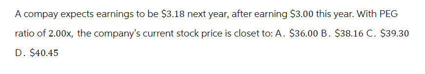A compay expects earnings to be $3.18 next year, after earning $3.00 this year. With PEG
ratio of 2.00x, the company's current stock price is closet to: A. $36.00 B. $38.16 C. $39.30
D. $40.45