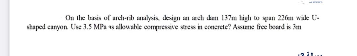 On the basis of arch-rib analysis, design an arch dam 137m high to span 226m wide U-
shaped canyon. Use 3.5 MPa as allowable compressive stress in concrete? Assume free board is 3m
