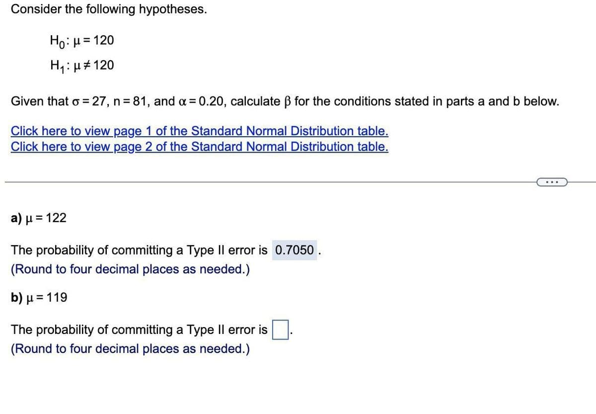Consider the following hypotheses.
Ho: μ = 120
H₁: μ#120
Given that o = 27, n=81, and α = 0.20, calculate ß for the conditions stated in parts a and b below.
Click here to view page 1 of the Standard Normal Distribution table.
Click here to view page 2 of the Standard Normal Distribution table.
a) μ = 122
The probability of committing a Type II error is 0.7050.
(Round to four decimal places as needed.)
b) μ = 119
The probability of committing a Type II error is
(Round to four decimal places as needed.)