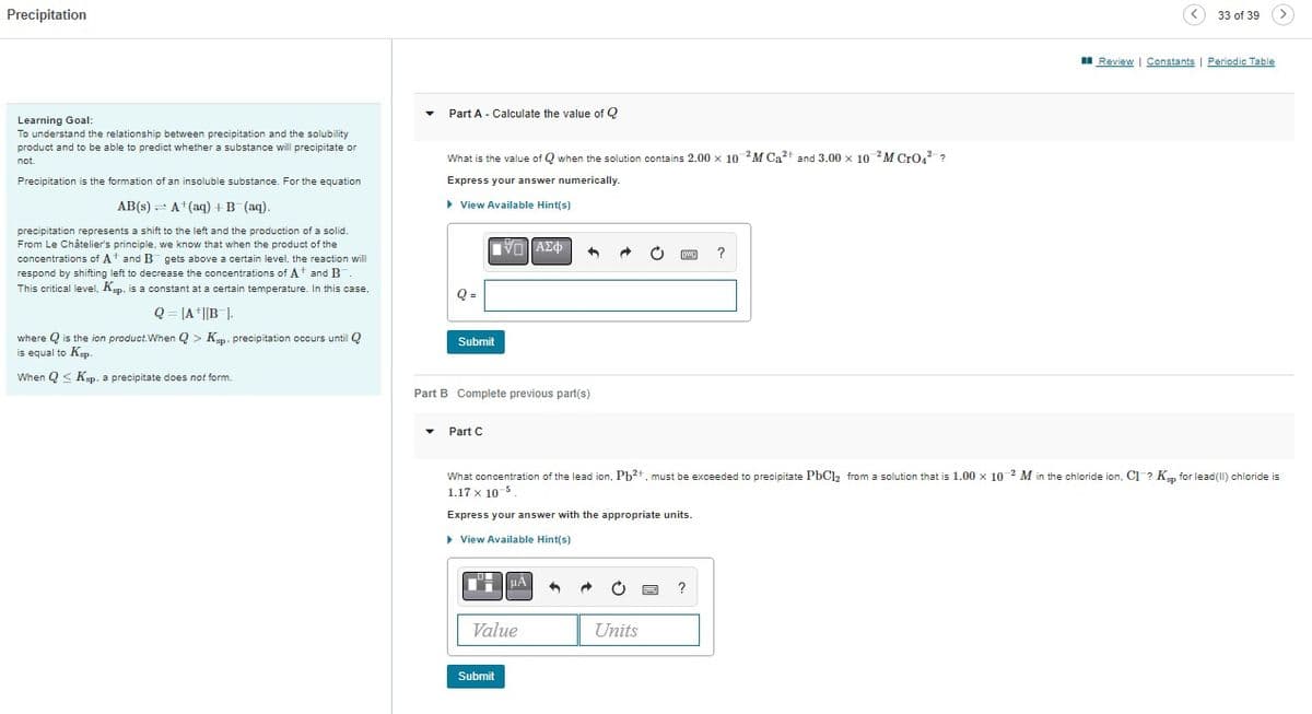 Precipitation
Learning Goal:
To understand the relationship between precipitation and the solubility
product and to be able to predict whether a substance will precipitate or
not.
Precipitation is the formation of an insoluble substance. For the equation
AB(s) A+ (aq) + B (aq).
precipitation represents a shift to the left and the production of a solid.
From Le Châtelier's principle, we know that when the product of the
concentrations of A and B gets above a certain level, the reaction will
respond by shifting left to decrease the concentrations of A and B
This critical level, Ksp. is a constant at a certain temperature. In this case,
Q = [A+][B].
where is the ion product. When Q> Kp. precipitation occurs until Q
is equal to Kp.
When Q≤ Ksp. a precipitate does not form.
Part A - Calculate the value of Q
What is the value of Qwhen the solution contains 2.00 x 10 2M Ca²+ and 3.00 x 10 2M CrO²?
Express your answer numerically.
▸ View Available Hint(s)
Q=
IVD ΑΣΦ
Submit
Part C
Part B Complete previous part(s)
μÀ
Value
Submit
h
What concentration of the lead ion, Pb²+, must be exceeded to precipitate PbCl₂ from a solution that is 1.00 x 10-2 M in the chloride ion, Cl? Kup for lead chloride
1.17 x 10-5.
Express your answer with the appropriate units.
▸ View Available Hint(s)
S
C
?
Units
33 of 39
Review | Constants | Periodic Table