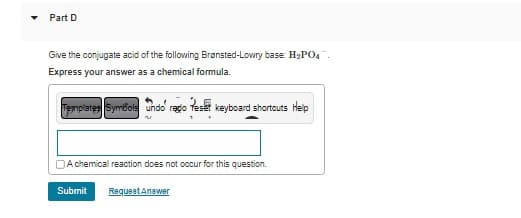 Part D
Give the conjugate acid of the following Brønsted-Lowry base: H₂PO4
Express your answer as a chemical formula.
Templates Symbols undo' regio Reset keyboard shortcuts Help
A chemical reaction does not occur for this question.
Submit Request Answer
