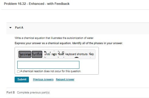 Problem 16.32 - Enhanced - with Feedback
Part A
Write a chemical equation that illustrates the autoionization of water.
Express your answer as a chemical equation. Identify all of the phases in your answer.
Templates Symbols Undo regio
keyboard shortcuts Help
A chemical reaction does not occur for this question.
Submit Previous Answers Request Answer
Part B Complete previous part(s)