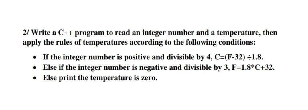 2/ Write a C++ program to read an integer number and a temperature, then
apply the rules of temperatures according to the following conditions:
• If the integer number is positive and divisible by 4, C=(F-32) ÷1.8.
• Else if the integer number is negative and divisible by 3, F=1.8*C+32.
• Else print the temperature is zero.
